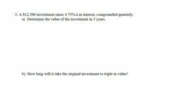 3. A $12,300 investment earns 4.75%/a in interest, compounded quarterly.
a) Determine the value of the investment in 3 years.
b) How long will it take the original investment to triple in value?