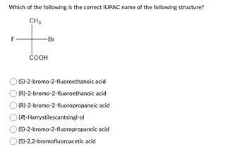 Which of the following is the correct IUPAC name of the following structure?
CH3
F
-Br
COOH
(S)-2-bromo-2-fluoroethanoic acid
(R)-2-bromo-2-fluoroethanoic acid
(R)-2-bromo-2-fluoropropanoic acid
(R)-Harrystilescantsingl-ol
(S)-2-bromo-2-fluoropropanoic acid
(S)-2,2-bromofluoroacetic acid