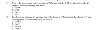 10.
What is the approximate cost of operating a 80 W light bulb for 3.0 h per day for 2 weeks, if
theprice of electrical energy is 6¢/kWh?
a. $20.00
b. $5.00
c. 20¢
d. 5¢
Two forces are acting on a 5 kg mass. One of the forces is 10 N south and the other is 15 N east.
The magnitude of the acceleration of the mass is
a. 25 m/s²
b. 5 m/s²
c. 3.6 m/s²
d. 18 m/s²