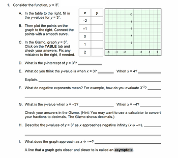 1. Consider the function, y = 3º.
A. In the table to the right, fill in
the y-values for y = 3*.
B. Then plot the points on the
graph to the right. Connect the
points with a smooth curve.
x | у
-2
-1
0
1
C. In the Gizmo, graph y = 3*.
Click on the TABLE tab and
check your answers. Fix any
mistakes to the right, if needed.
D. What is the y-intercept of y = 3*?
E. What do you think the y-value is when x = 3?
2
-6 -4 -2
10
8
6
4
2
When x = 4?
Explain.
F. What do negative exponents mean? For example, how do you evaluate 3-²?
When x = -4?
2
1. What does the graph approach as x →→∞?
A line that a graph gets closer and closer to is called an asymptote.
4
G. What is the y-value when x = −3?
Check your answers in the Gizmo. (Hint: You may want to use a calculator to convert
your fractions to decimals. The Gizmo shows decimals.)
H. Describe the y-values of y = 3× as x approaches negative infinity (x ⇒ −~).
6