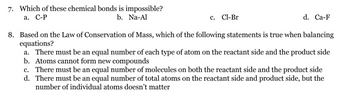 7. Which of these chemical bonds is impossible?
a. C-P
b. Na-Al
c. Cl-Br
d. Ca-F
8. Based on the Law of Conservation of Mass, which of the following statements is true when balancing
equations?
a. There must be an equal number of each type of atom on the reactant side and the product side
b. Atoms cannot form new compounds
c. There must be an equal number of molecules on both the reactant side and the product side
d. There must be an equal number of total atoms on the reactant side and product side, but the
number of individual atoms doesn't matter