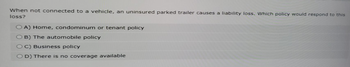 When not connected to a vehicle, an uninsured parked trailer causes a liability loss. Which policy would respond to this
loss?
OA) Home, condominum or tenant policy
B) The automobile policy
OC) Business policy
OD) There is no coverage available