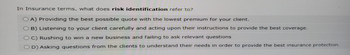 In Insurance terms, what does risk identification refer to?
OA) Providing the best possible quote with the lowest premium for your client.
B) Listening to your client carefully and acting upon their instructions to provide the best coverage.
OC) Rushing to win a new business and failing to ask relevant questions
OD) Asking questions from the clients to understand their needs in order to provide the best insurance protection.