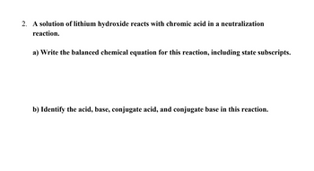 2. A solution of lithium hydroxide reacts with chromic acid in a neutralization
reaction.
a) Write the balanced chemical equation for this reaction, including state subscripts.
b) Identify the acid, base, conjugate acid, and conjugate base in this reaction.