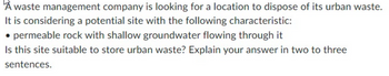 À waste management company is looking for a location to dispose of its urban waste.
It is considering a potential site with the following characteristic:
• permeable rock with shallow groundwater flowing through it
Is this site suitable to store urban waste? Explain your answer in two to three
sentences.