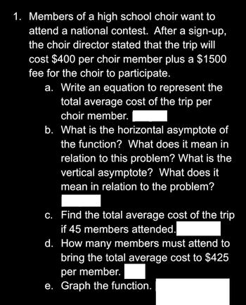 1. Members of a high school choir want to
attend a national contest. After a sign-up,
the choir director stated that the trip will
cost $400 per choir member plus a $1500
fee for the choir to participate.
a. Write an equation to represent the
total average cost of the trip per
choir member.
b. What is the horizontal asymptote of
the function? What does it mean in
relation to this problem? What is the
vertical asymptote? What does it
mean in relation to the problem?
c.
Find the total average cost of the trip
if 45 members attended.
d. How many members must attend to
bring the total average cost to $425
per member.
e. Graph the function.