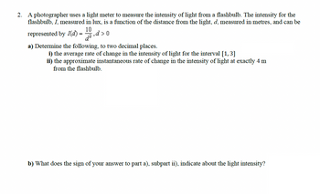 2. A photographer uses a light meter to measure the intensity of light from a flashbulb. The intensity for the
flashbulb, I, measured in lux, is a function of the distance from the light, d, measured in metres, and can be
10
represented by I(d)=,d>0
a) Determine the following, to two decimal places.
i) the average rate of change in the intensity of light for the interval [1, 3]
ii) the approximate instantaneous rate of change in the intensity of light at exactly 4 m
from the flashbulb.
b) What does the sign of your answer to part a), subpart ii), indicate about the light intensity?