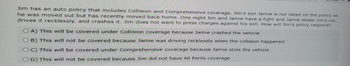 Jim has an auto policy that includes Collision and Comprehensive coverage. Jim's son Jamie is not listed on the policy as
he was moved out but has recently moved back home. One night Jim and Jamie have a fight and Jamie steals Jim's car,
drives it recklessly, and crashes it. Jim does not want to press charges against his son. How will Jim's policy respond?
OA) This will be covered under Collision coverage because Jamie crashed the vehicle
OB) This will not be covered because Jamie was driving recklessly when the collision happened
OC) This will be covered under Comprehensive coverage because Jamie stole the vehicle
OD) This will not be covered because Jim did not have All Perils coverage