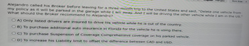 ançais
Font Size: A
Alejandro called his Broker before leaving for a three-month trip to the United States and said, "Delete one vehicle from
my policy as it will be parked in the garage while I am away. And I will be driving the other vehicle while I am in the US."
What should the Broker recommend to Alejandro?
OA) Only listed drivers are insured to drive his vehicle while he is out of the country.
OB) To purchase additional auto insurance in Florida for the vehicle he is using there.
OC) To purchase Suspension of Coverage Comprehensive coverage on his parked vehicle.
OD) To increase his Liability limit to offset the difference between CAD and USD.