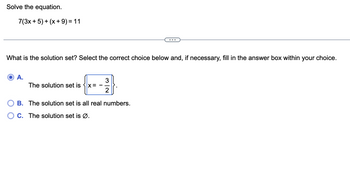 Solve the equation.
7(3x + 5) + (x + 9) = 11
What is the solution set? Select the correct choice below and, if necessary, fill in the answer box within your choice.
A.
3
{----³)
X=
2
B. The solution set is all real numbers.
O C. The solution set is Ø.
The solution set is