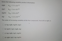 Given the following solubility product information:
AgBr
Ksp = 7.7 x 10-13
%3D
AgCI
Ksp = 1.6 x 10-10
%3D
AgOH
Ksp = 2.0 x 10-8
%3D
Agl
Ksp = 1.5 x 10-16
%3D
The order of increasing solubility of the four compounds, from left to right, is:
a) Agl, AgBr, AgOH, AgCl
b) AgOH, AgCI, AgBr, Agl
c) Agl, AgBr, AgCI, AgOH
d) AgBr, AgCl, Agl, AgOH
