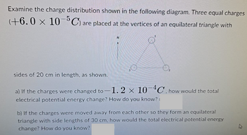 Examine the charge distribution shown in the following diagram. Three equal charges
(+6.0 × 10¯³C) are placed at the vertices of an equilateral triangle with
sides of 20 cm in length, as shown.
a) If the charges were changed to -1.2 × 10-4C, how would the total
electrical potential energy change? How do you know?
b) If the charges were moved away from each other so they form an equilateral
triangle with side lengths of 30 cm, how would the total electrical potential energy
change? How do you know?