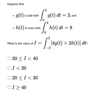 Suppose that
• g(t) is odd with
h(t) is even with
What is the value of I
30 ≤ I < 40
OI < 20
20< I< 30
2
g(t) dt = 3, ar
and
[²³ g(t)
S² h(t) dt = 8
2
0
ΟΙ > 40
=
2
[*[4g(t) + 2h(t)] dt?
-2