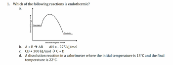 1. Which of the following reactions is endothermic?
a.
Potential Energy
Reactants
Products
Reaction Progress →→→→
AH = -275 kJ/mol
b.
A + BAB
C. CD + 300 kJ/mol → C + D
d. A dissolution reaction in a calorimeter where the initial temperature is 13°C and the final
temperature is 22°C.