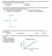 2. What is the acceleration along the ground of a 10 kg wagon when it is pulled with a force of
44 N at an angle of 35° above the horizontal?
a. 0.23 m/s^2
b. 0.28 m/s^2
c. 2.52 m/s^2
d. 3.60 m/s^2
3. A puppy finds a rawhide bone and begins to pull it with a force, Ft. The free-body diagram is
shown. Which describes what happens to the bone?
a. It begins to move toward the right.
b. It stays in dynamic equilibrium.
c. It stays in static equilibrium.
d. It begins to move toward the left.
`Fx = 8 N
F,= -4 N
F, = 6 N
F =-8 N
4. You walked 10 km west and then ran 10 km north. During each part of the journey, the
was the same.
a. distance
b. displacement
c. speed
d. velocity
5. A velocity vs. time graph for an object is shown. Which best describes the acceleration of the
object?
a. constant and positive
C. constant and negative
b. changing and positive
d. changing and negative
Velocity vs Time
4
2
1
2
3
4
Time (s)
Velocity (m/s)
