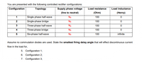 You are presented with the following controlled rectifier configurations:
Configuration
Topology
Supply phase voltage
Load resistance
Load inductance
(line to neutral)
(Ohm)
(Henry)
Single phase half-wave
Single-phase bridge
1
Vs
100
Vs
100
Three-phase half-wave
Vs
100
4
Three-phase bridge
Vs
100
Six-phase half-wave
Vs
100
infinite
Assume no commutation diodes are used. State the smallest firing delay angle that will effect discontinuous current
flow in the load for,
5. Configuration 1;
6. Configuration 2;
7. Configuration 3;
