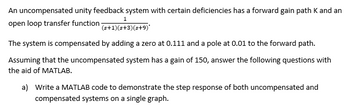 An uncompensated unity feedback system with certain deficiencies has a forward gain path K and an
open loop transfer function
1
(s+1)(s+3)(s+9)*
The system is compensated by adding a zero at 0.111 and a pole at 0.01 to the forward path.
Assuming that the uncompensated system has a gain of 150, answer the following questions with
the aid of MATLAB.
a) Write a MATLAB code to demonstrate the step response of both uncompensated and
compensated systems on a single graph.