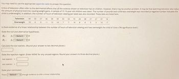 You may need to use the appropriate appendix table to answer this question.
Critics of television often refer to the detrimental effects that all the violence shown on television has on children. However, there may be another problem. It may be that watching television also reduct
the amount of physical exercise, causing weight gains. A sample of 15 10-year-old children was taken. The number of pounds each child was overweight was recorded (a negative number indicates the
child is underweight). In addition, the number of hours of television viewing per week was also recorded. These data are listed here.
Television
Overweight
44 33 27 36 39
18 6 0 -1 13
39 33 34 19 28 38 27 27 37 18
14 7 7 -9 8 8 5 3 14 -7
Is there evidence of a linear relationship between the number of hours of television viewing and how overweight the child is? (Use a 5% significance level)
State the null and alternative hypotheses
Ho
H₂
-Select-- 0
--Select--
0
Calculate the test statistic (Round your answer to two decimal places)
test statistic <
State the rejection region. (Enter NONE for any unused regions. Round your answers to three decimal places.)
test statistic >
State your conclusion.
There-Select- enough evidence to infer a linear relationship.