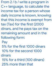 From 2/ b/write a program in
C++ language, to calculate the
income tax for a person whose
daily income is known, knowing
that this income is exempt from
tax (Tax) for the first (2000
dinars, and he pays tax on the
remaining amount and in the
following form:
Pay
5% for the first 1000 dinars
10% for the second 1000
dinars
15% for a third (100 dinars)
25% more than that
