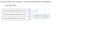 An atomic cation with a charge of +1 has the following electron configuration:
1s²2s²2p 3s²3p6
What is the chemical symbol for the ion?
How many electrons does the ion have?
How many 3d electrons are in the ion?
m
I
1