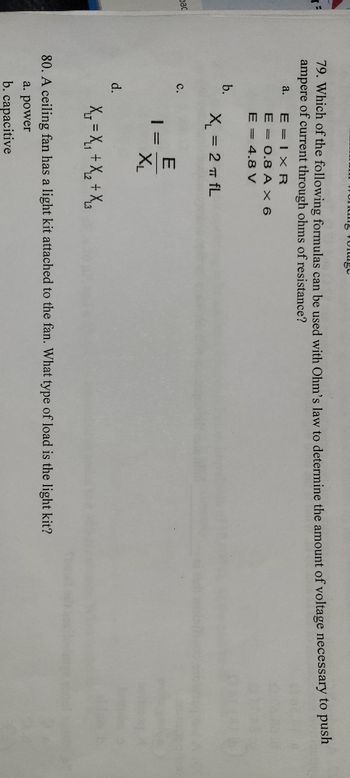 **Transcription for Educational Website:**

---

**Physics and Electrical Engineering Practice Questions**

**Question 79:**
Which of the following formulas can be used with Ohm's law to determine the amount of voltage necessary to push 1 ampere of current through ohms of resistance?
- \( a. \quad E = I \times R \)  
  \( \quad \quad \quad \text{I = 0.8 A} \)  
  \( \quad \quad \quad \text{E = 4.8 V} \)

- \( b. \quad X_L = 2 \pi f L \)

- \( c. \quad I = \frac{E}{X_L} \)

- \( d. \quad X_T = X_1 + X_2 + X_3 \)

**Question 80:**
A ceiling fan has a light kit attached to the fan. What type of load is the light kit?
- \( a. \quad \text{power} \)
- \( b. \quad \text{capacitive} \)

---

**Explanation of Terms and Diagrams:**

- **Ohm’s Law Formula:** Ohm’s law is essential for calculating electrical quantities. The formula \( E = I \times R \) (where E is voltage, I is current, and R is resistance) is commonly used to find one of these values when the other two are known.

- **Inductive Reactance Formula (\( X_L = 2 \pi f L \)):** This formula is used to calculate the inductive reactance in an AC circuit, where \( f \) is the frequency and \( L \) is the inductance.

- **Formula for Total Reactance (\( X_T = X_1 + X_2 + X_3 \)):** This is used to calculate the total reactance in circuits that have multiple reactances in series.

- **Types of Loads:** In electrical circuits, loads can be categorized based on their characteristics, such as power loads or capacitive loads. A power load is typically resistive, consuming power in the form of heat or light.

These problems assist students in applying theoretical concepts to practical scenarios in electrical circuits, fostering a deeper understanding of fundamental principles used in physics and engineering.

---