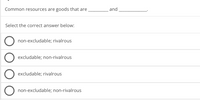 Common resources are goods that are
and
Select the correct answer below:
non-excludable; rivalrous
O excludable; non-rivalrous
excludable; rivalrous
O non-excludable; non-rivalrous
