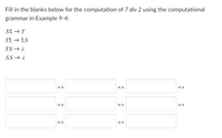 Fill in the blanks below for the computation of 7 div 2 using the computational
grammar in Example 9-4:
S1 →T
T1 → 1S
TS → 1
SS → A
=>
=>
=>
=>
=>
=>
=>
=>
