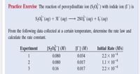 Practice Exercise The reaction of peroxydisulfate ion (S,O§ ) with iodide ion (I") is
S,0 (aq) + 31¯ (aq) → 2S0; (aq) + I5 (aq)
-
From the following data collected at a certain temperature, determine the rate law and
calculate the rate constant.
Experiment
[S,0} ] (M)
[] (M)
Initial Rate (M/s)
2.2 x 10¬4
1.1 x 10-4
2.2 × 10¬4
0.080
0.034
2
0.080
0.017
3
0.16
0.017
