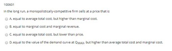 100601
In the long run, a monopolistically-competitive firm sells at a price that is
A. equal to average total cost, but higher than marginal cost.
B. equal to marginal cost and marginal revenue.
C. equal to average total cost, but lower than price.
D. equal to the value of the demand curve at QMAX, but higher than average total cost and marginal cost.