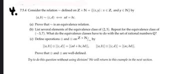 7.5.4 Consider the relation~ defined on Zx N = {(x,y) : x = Z, and y N} by
(a,b)~ (c, d)
ad=bc.
(a) Prove that is an equivalence relation.
(b) List several elements of the equivalence class of (2,3). Repeat for the equivalence class of
(-3,7). What do the equivalence classes have to do with the set of rational numbers Q?
ZxN
(c) Define operations and on
xN/by
[(a, b)] [(c,d)] = [(ad + bc, bd)],
Prove that and are well-defined.
Try to do this question without using division! We will return to this example in the next section.
[(a,b)] [(c,d)] = [(ac, bd)].
Ø