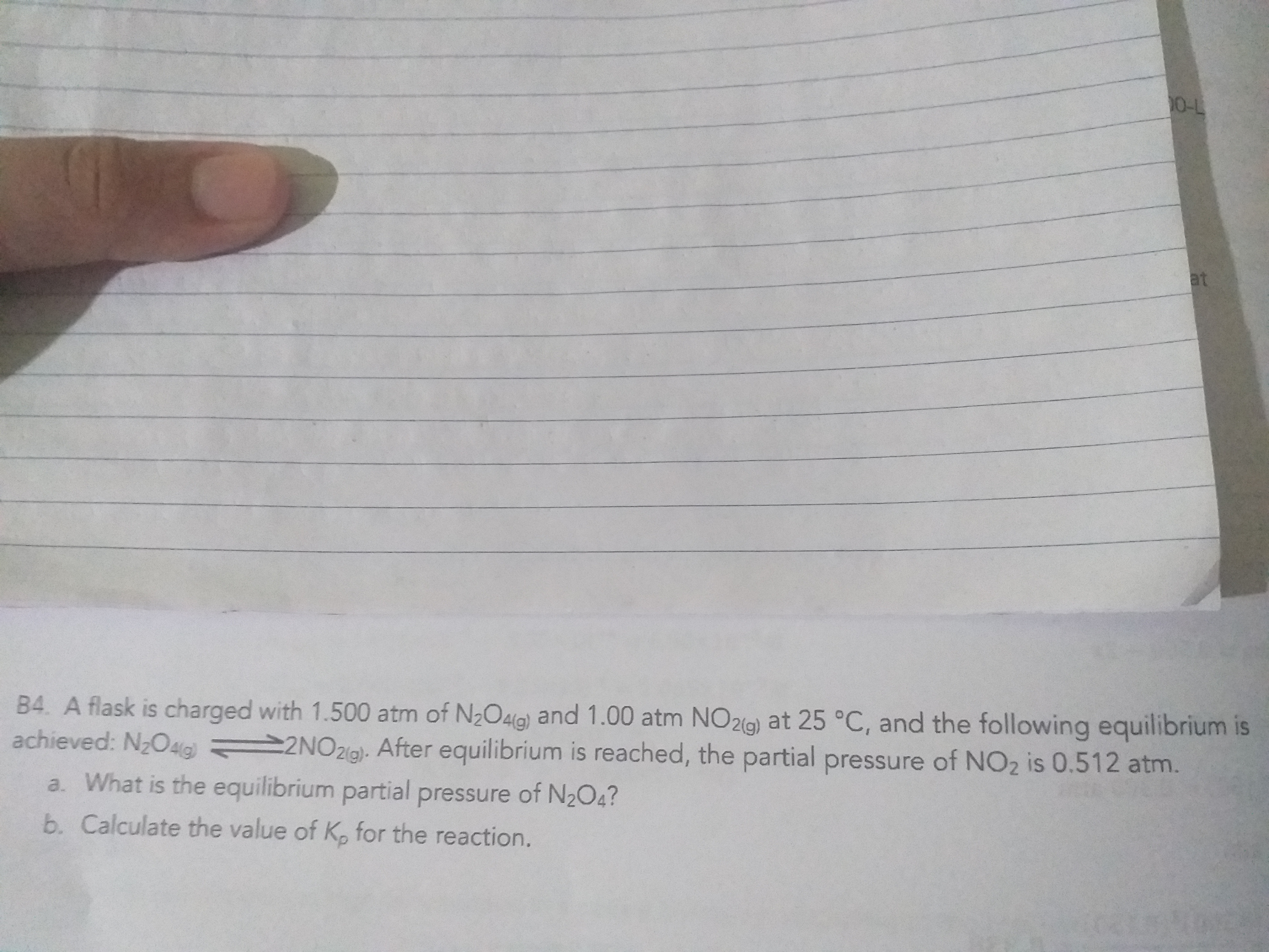 0-L
at
B4. A flask is charged with 1.500 atm of N2O4a) and 1.00 atm NO2(g) at 25 °C, and the following equilibrium is
achieved: N2O4G 2NO21g). After equilibrium is reached, the partial pressure of NO2 is 0.512 atm.
a. What is the equilibrium partial pressure of N2O4?
b. Calculate the value of K. for the reaction.
