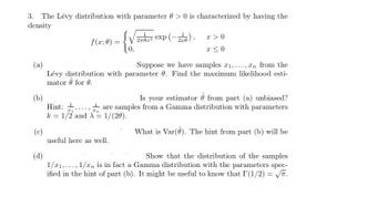 3. The Lévy distribution with parameter 0> 0 is characterized by having the
density
(b)
(a)
Suppose we have samples 1,...,n from the
Lévy distribution with parameter 0. Find the maximum likelihood esti-
mator @ for 0.
(c)
f(x; 0):
(d)
20x3 exp(-26), x>0
x≤0
Is your estimator from part (a) unbiased?
1 are samples from a Gamma distribution with parameters
Hint:
#1 In
k = 1/2 and X = 1/(20).
useful here as well.
What is Var(). The hint from part (b) will be
Show that the distribution of the samples
1/21,..., 1/xn is in fact a Gamma distribution with the parameters spec-
ified in the hint of part (b). It might be useful to know that I(1/2) = √√.