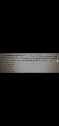 2 The primary mirror of the orbiting telescope has a diameter of 6.7 cm being in orbit, this telescope
avoids the degrading effects of atmospheric distortion on its resolution Assuming an average light
wavelength of 400 mm, what is the angle between two just-resolvable point light sources?
A) 4.02 x 10 rad
B) 5.24 x 10 rad
C) 6.44 x 10 rad
D) 7.28 x 10rad
E) 8.03 x 10 rad
