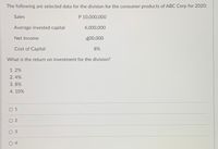 The following are selected data for the division for the consumer products of ABC Corp for 2020:
Sales
P 10,000,000
Average invested capital
4,000,000
Net Income
400,000
Cost of Capital
8%
What is the return on investment for the division?
1. 2%
2. 4%
3. 8%
4. 10%
0 1
O 2
O 3
O 4
