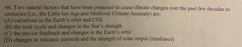 46. Two natural factors that have been proposed to cause climate changes over the past few decades to
centuries (i.e., the Little Ice Age and Medieval Climate Anomaly) are:
(A) variations in the Earth's orbit and CO2
(B) the rock cycle and changes in the Sun's strength
(C) the sea ice feedback and changes in the Earth's orbit
(D) changes in volcanic aerosols and the strength of solar output (irradiance)