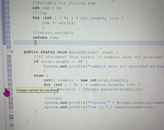 25
26
27
28
29
30
31
32
33
34
350
36
37
38
39
40
-41
42
46
47
52
//Variable for storing sum
int un - 0:
//loop
for (int i = 0; i < arr.length; i++) (
sum +-arr[i];
}
//return variable.
return sum
L
public static void main(String[] args) {
//it statement then output if numbers were not provided
if (args.length=0) (
System.out.println("numbers were not provided as Com
else (
int] numbers new int [args.length];
for (int i = 0; i < numbers.length; i++) {
Integer cannot be resolved bers[i] Integer.parseInt (args[i]);
//output
System.out.println("Passing+ Arrays.toString(number
System.out.println("Sum is sumInts(numbers));