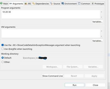 Main (x)= Arguments JRE Dependencies Source Environment Common
Program arguments:
10 20 30
VM arguments:
✔ Use the -XX:+ShowCodeDetailsInException Messages argument when launching
Use @argfile when launching
Working directory:
Default:
Other:
${workspace_loc
Workspace...
Show Command Line
File System...
Revert
Run
P Prototype
Variables...
Variables...
Variables...
Apply
Close