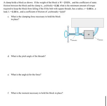 A clamp holds a block as shown. If the weight of the block is W = 215 lb., and the coefficient of static
friction between the block and the clamp is, us(block) =0.36, what is the minimum amount of torque
required to keep the block from falling if the If the bolt with square threads, has a radius, r = 0.66 in., a
lead, L = 0.39 in., and a coefficient of friction of us (threads) = 0.51?
c. What is the clamping force necessary to hold the block
in place?
d. What is the pitch angle of the threads?
e. What is the angle & for the force?
f. What is the moment necessary to hold the block in place?
s(threads)
W
(block)