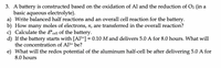3. A battery is constructed based on the oxidation of Al and the reduction of O2 (in a
basic aqueous electrolyte).
a) Write balanced half reactions and an overall cell reaction for the battery.
b) How many moles of electrons, n, are transferred in the overall reaction?
c) Calculate the E°cell of the battery.
d) If the battery starts with [A13+] = 0.10 M and delivers 5.0 A for 8.0 hours. What will
the concentration of Al3+ be?
e) What will the redox potential of the aluminum half-cell be after delivering 5.0 A for
8.0 hours
