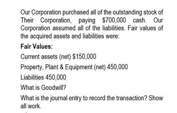 Our Corporation purchased all of the outstanding stock of
Their Corporation, paying $700,000 cash. Our
Corporation assumed all of the liabilities. Fair values of
the acquired assets and liabilities were:
Fair Values:
Current assets (net) $150,000
Property, Plant & Equipment (net) 450,000
Liabilities 450,000
What is Goodwill?
What is the journal entry to record the transaction? Show
all work.