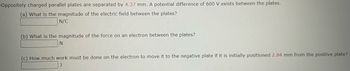 Oppositely charged parallel plates are separated by 4.37 mm. A potential difference of 600 V exists between the plates.
(a) What is the magnitude of the electric field between the plates?
N/C
(b) What is the magnitude of the force on an electron between the plates?
N
(c) How much work must be done on the electron to move it to the negative plate if it is initially positioned 2.84 mm from the positive plate?