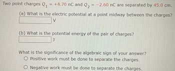 Two point charges \( Q_1 = +4.70 \, \text{nC} \) and \( Q_2 = -2.60 \, \text{nC} \) are separated by \( 45.0 \, \text{cm} \).

**(a)** What is the electric potential at a point midway between the charges?
\[ \_\_\_\_ \, \text{V} \]

**(b)** What is the potential energy of the pair of charges?
\[ \_\_\_\_ \, \text{J} \]

What is the significance of the algebraic sign of your answer?
- \( \bigcirc \) Positive work must be done to separate the charges.
- \( \bigcirc \) Negative work must be done to separate the charges.