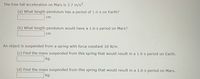 The free-fall acceleration on Mars is 3.7 m/s2.
(a) What length pendulum has a period of 1.6-s on Earth?
cm
(b) What length pendulum would have a 1.6-s period on Mars?
cm
An object is suspended from a spring with force constant 10 N/m.
(c) Find the mass suspended from this spring that would result in a 1.6 s period on Earth.
kg
(d) Find the mass suspended from this spring that would result in a 1.6 s period on Mars.
kg
