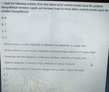 1. Rank the following markets from that where price controls would cause the greatest
disequilibrium between supply and demand down to those where controls would cause the
smallest disequilibrium.
A. 4
B. 1
C. 3
D. 2
M
Rice in a poor country (elasticity of demand low; elasticity of supply low)
Airline travel in a rich country (elasticity of demand high; elasticity of supply high)
- Veterinary services (elasticity of demand medium, elasticity of supply low)
Fashion (elasticity of demand high, elasticity of supply medium)
2. Rank these in terms of the price change with a sudden supply shortage.
A. 2
B. 1
C.3
4