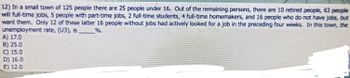 12) In a small town of 125 people there are 25 people under 16. Out of the remaining persons, there are 10 retired people, 63 people
will full-time jobs, 5 people with part-time jobs, 2 full-time students, 4 full-time homemakers, and 16 people who do not have jobs, but
want them. Only 12 of these latter 16 people without jobs had actively looked for a job in the preceding four weeks. In this town, the
unemployment rate, (U3), is
%.
A) 17.0
B) 25.0
C) 15.0
D) 16.0
E) 12.0