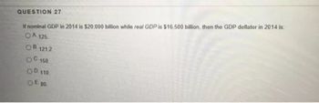 If nominal GDP in 2014 is $20.000 billion while real GDP is $16,500 billion, then the GDP deflator in 2014 is
OA 125.
OB 121.2
QUESTION 27
0-150
OD 110.
OE 80.