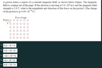 A proton enters a region of a constant magnetic field, as shown below Figure. The magnetic
field is coming out of the page. If the electron is moving at 3.0×10° m/s and the magnetic field
strength is 2.0 T, what is the magnitude and direction of the force on the proton? (The charge
of the proton is q=1.60×101ºC)
B out of page
Proton
a. 0.8 x 10-14 N
b. 1.6 x 10-19 N
c. 0.8 x 10-13 N
• d. 1.6 x 10-14 N
•e. 9.6 x 10-13 N
