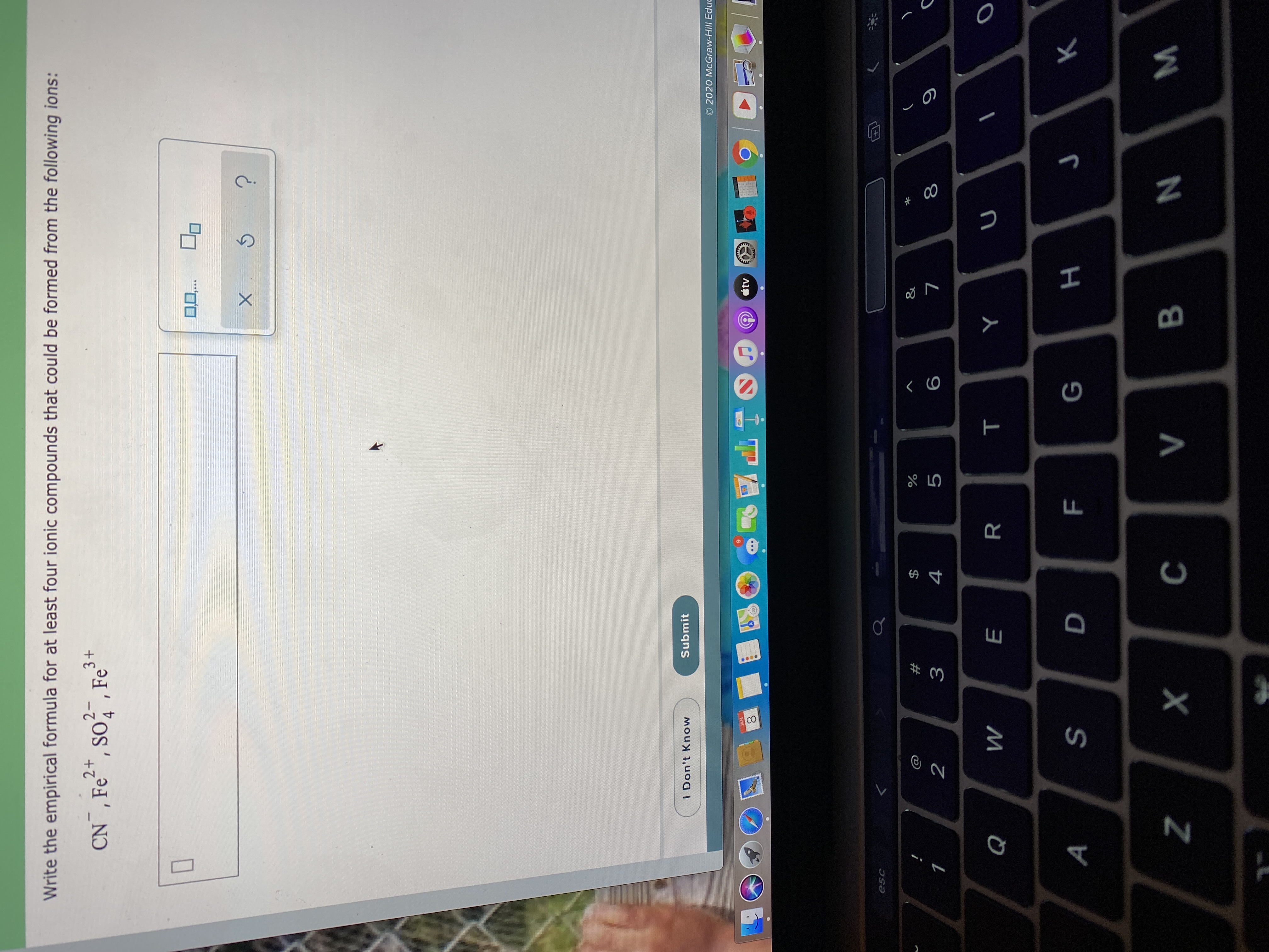 Write the empirical formula for at least four ionic compounds that could be formed from the following ions:
CN¯, Fe2*, so?¯, Fe²+
so, , Fe
4
0,0,..
Submit
I Don't Know
© 2020 McGraw-Hill Educ
JAN
tv
esc
&
4
2
R
Q
V
B.
F.
%24
00
