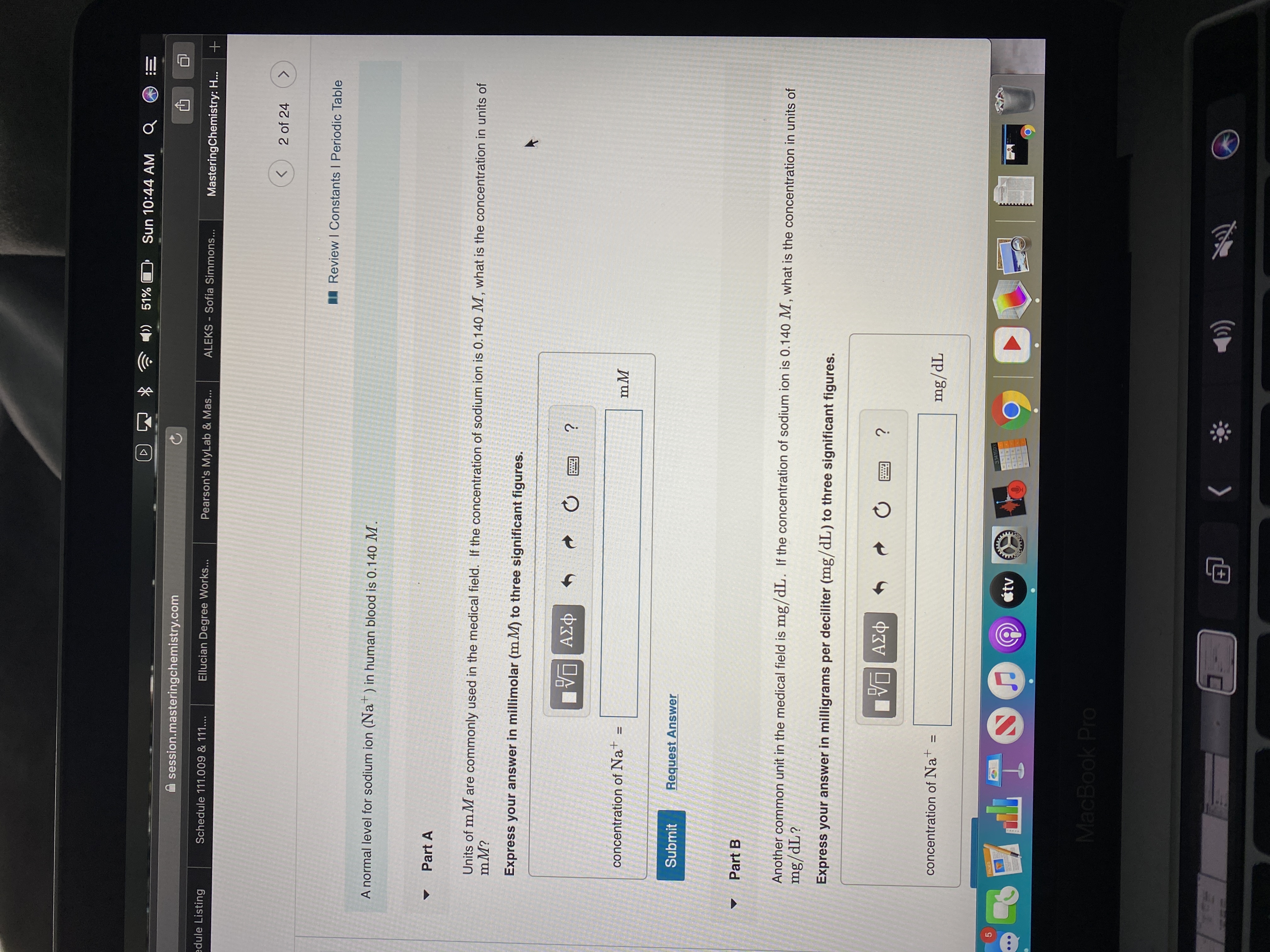 )) 51%
Sun 10:44 AM
session.masteringchemistry.com
edule Listing
Schedule 111.009 & 111....
Ellucian Degree Works...
Pearson's MyLab & Mas...
ALEKS - Sofia Simmons...
MasteringChemistry: H...
2 of 24
<.
I Review I Constants I Periodic Table
A normal level for sodium ion (Nat) in human blood is 0.140 M.
Part A
Units of m M are commonly used in the medical field. If the concentration of sodium ion is 0.140 M, what is the concentration in units of
mM?
Express your answer in millimolar (m M) to three significant figures.
ΑΣφ
concentration of Na+
mM
Submit
Request Answer
Part B
Another common unit in the medical field is mg/dL. If the concentration of sodium ion is 0.140 M, what is the concentration in units of
mg/dL?
Express your answer in milligrams per deciliter (mg/dL) to three significant figures.
ΑΣφ
concentration of Nat
%3D
mg/dL
PAGES
3141503
étv
MacBook Pro
