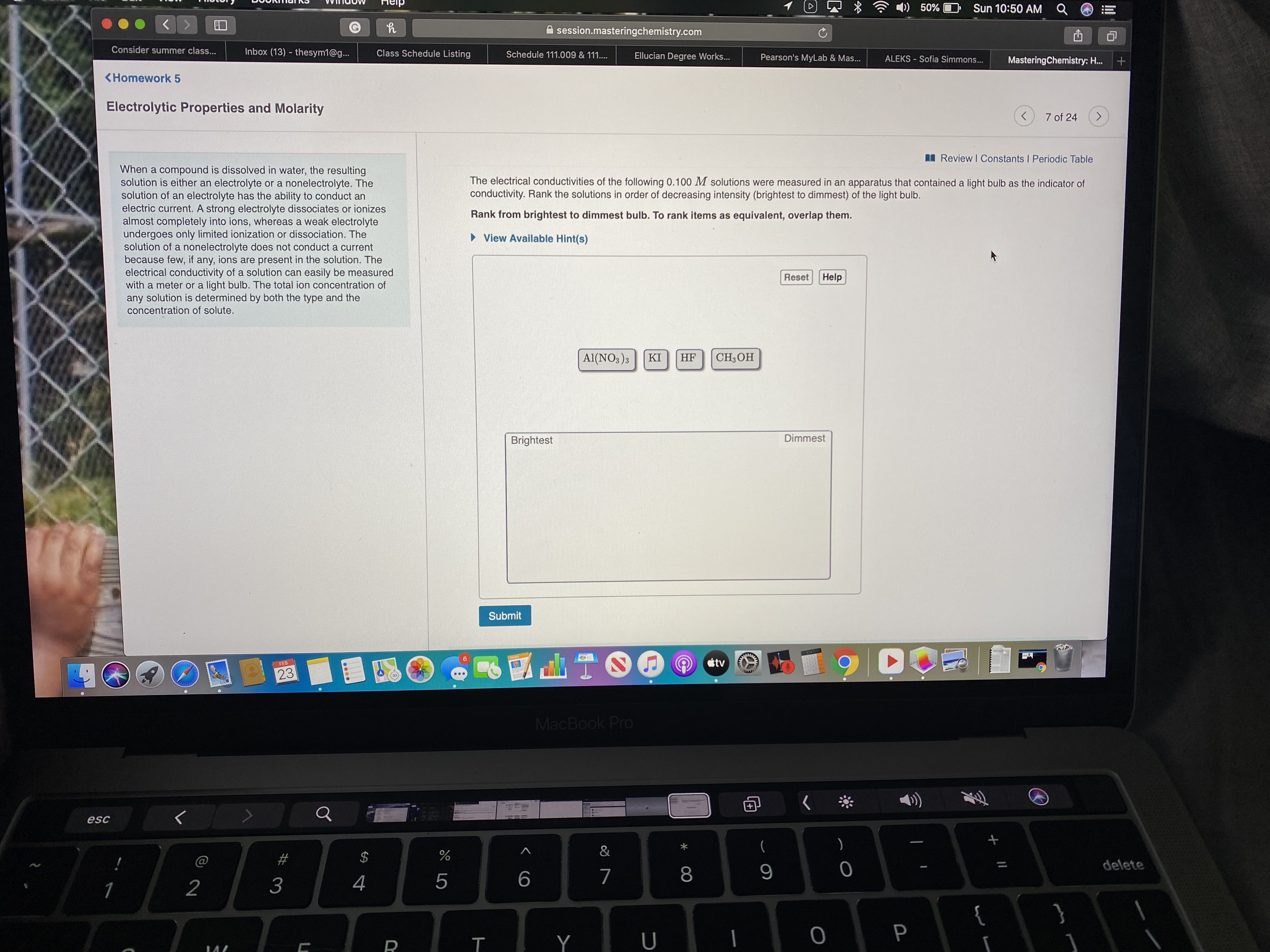 4)) 50%
Sun 10:50 AM Q
session.masteringchemistry.com
Consider summer class...
Inbox (13) - thesym1@g...
Class Schedule Listing
Schedule 111.009 & 111....
Ellucian Degree Works...
Pearson's MyLab & Mas...
ALEKS - Sofia Simmons...
MasteringChemistry: H.
<Homework 5
Electrolytic Properties and Molarity
7 of 24
<>
I Review I Constants I Periodic Table
When a compound is dissolved in water, the resulting
solution is either an electrolyte or a nonelectrolyte. The
solution of an electrolyte has the ability to conduct an
electric current. A strong electrolyte dissociates or ionizes
almost completely into ions, whereas a weak electrolyte
undergoes only limited ionization or dissociation. The
solution of a nonelectrolyte does not conduct a current
because few, if any, ions are present in the solution. The
electrical conductivity of a solution can easily be measured
with a meter or a light bulb. The total ion concentration of
any solution is determined by both the type and the
concentration of solute.
The electrical conductivities of the following 0.100 M solutions were measured in an apparatus that contained a light bulb as the indicator of
conductivity. Rank the solutions in order of decreasing intensity (brightest to dimmest) of the light bulb.
Rank from brightest to dimmest bulb. To rank items as equivalent, overlap them.
• View Available Hint(s)
Reset
Help
Al(NO3)3
KI
HF
CH;OH
Brightest
Dimmest
Submit
tv
FEB
23
MacBook Pro
esc
&
(
@
23
24
delete
8
1
2
3
4
{
}
